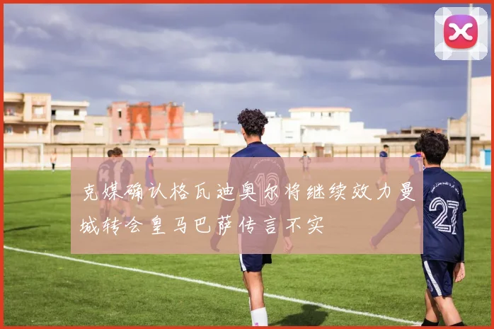 克媒确认格瓦迪奥尔将继续效力曼城转会皇马巴萨传言不实