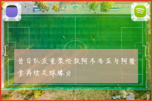 昔日队友重聚伦敦阿韦洛亚与阿隆索再续足球缘分