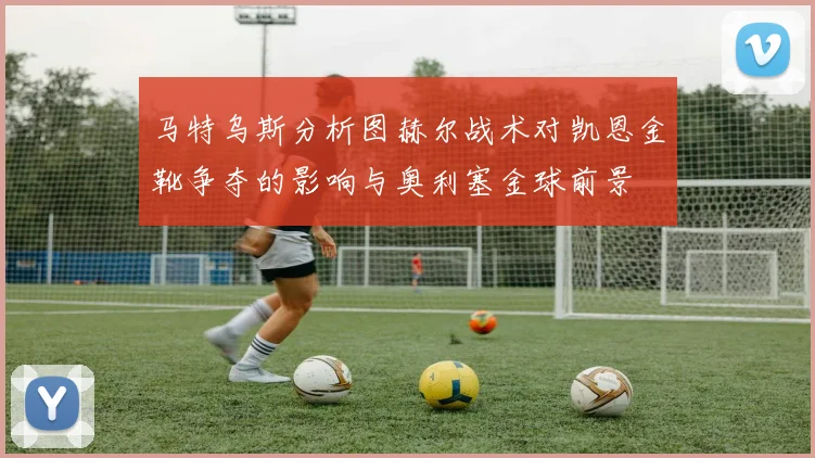 马特乌斯分析图赫尔战术对凯恩金靴争夺的影响与奥利塞金球前景