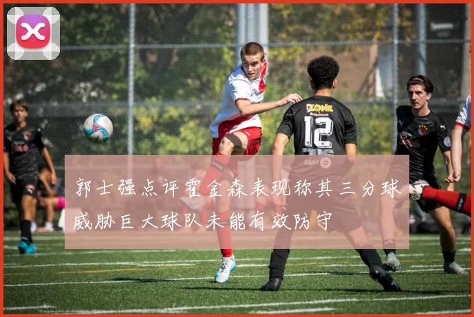 郭士强点评霍金森表现称其三分球威胁巨大球队未能有效防守