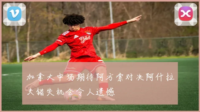 加拿大中场期待阿方索对决阿什拉夫错失机会令人遗憾