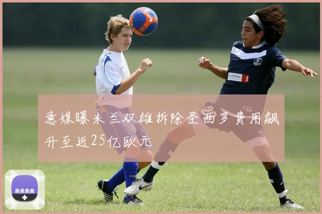 意媒曝米兰双雄拆除圣西罗费用飙升至近25亿欧元