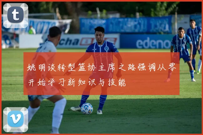姚明谈转型篮协主席之路强调从零开始学习新知识与技能
