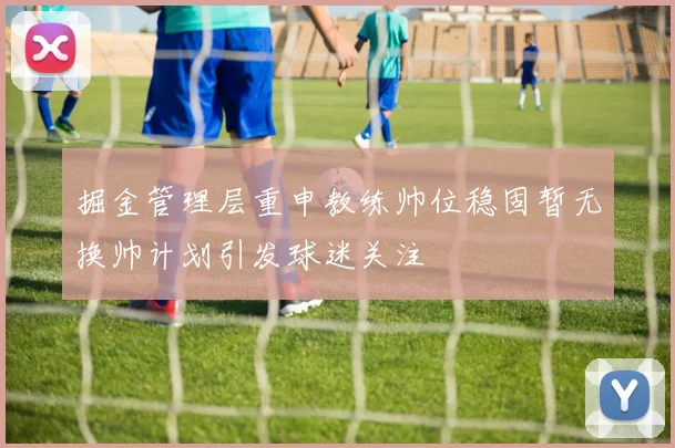 掘金管理层重申教练帅位稳固暂无换帅计划引发球迷关注