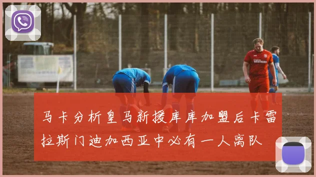 马卡分析皇马新援库库加盟后卡雷拉斯门迪加西亚中必有一人离队