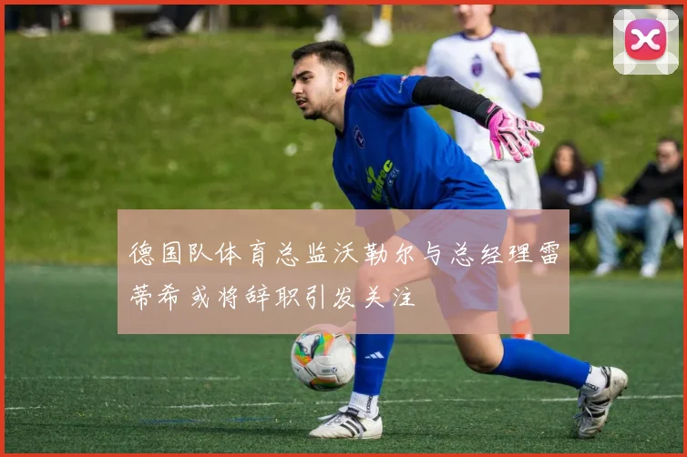 德国队体育总监沃勒尔与总经理雷蒂希或将辞职引发关注
