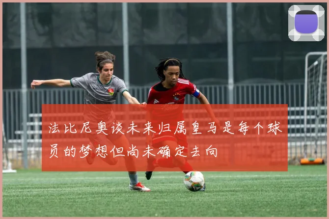 法比尼奥谈未来归属皇马是每个球员的梦想但尚未确定去向
