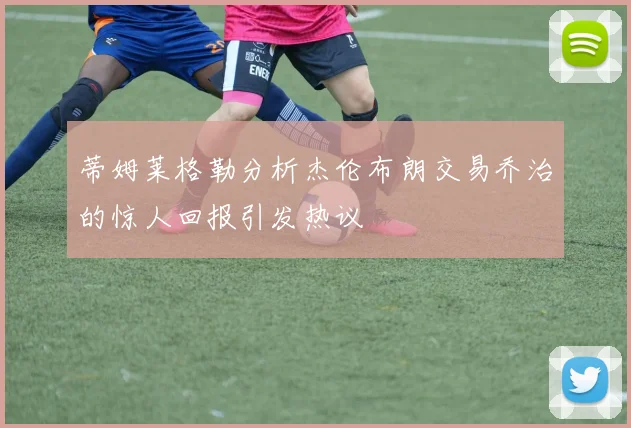 蒂姆莱格勒分析杰伦布朗交易乔治的惊人回报引发热议