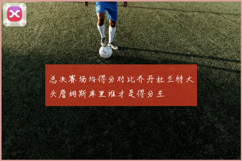 总决赛场均得分对比乔丹杜兰特大头詹姆斯库里谁才是得分王