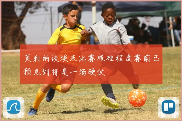 莫利纳谈埃及比赛艰难程度赛前已预见到将是一场硬仗