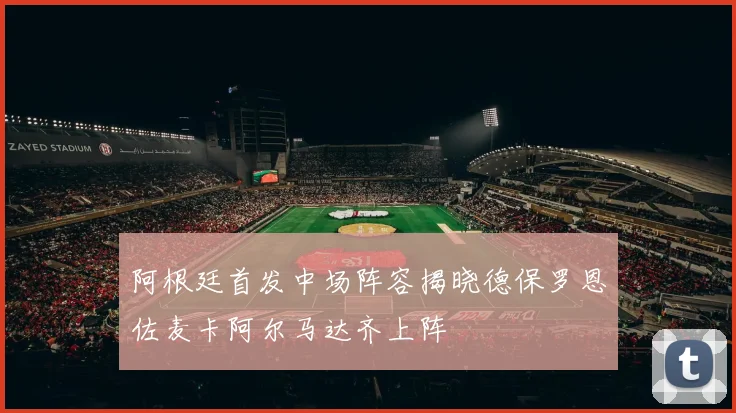 阿根廷首发中场阵容揭晓德保罗恩佐麦卡阿尔马达齐上阵