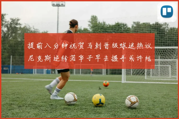 提前八分钟祝贺马刺晋级球迷热议尼克斯逆转若华子早去握手或许结果不同
