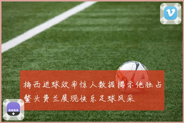 梅西进球效率惊人数据揭示他独占鳌头费兰展现快乐足球风采