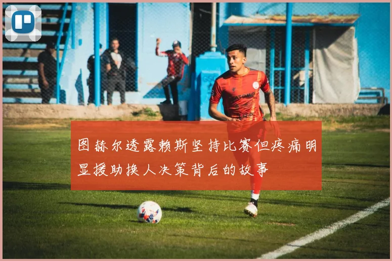 图赫尔透露赖斯坚持比赛但疼痛明显援助换人决策背后的故事