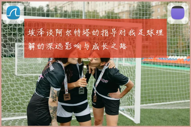 埃泽谈阿尔特塔的指导对我足球理解的深远影响与成长之路