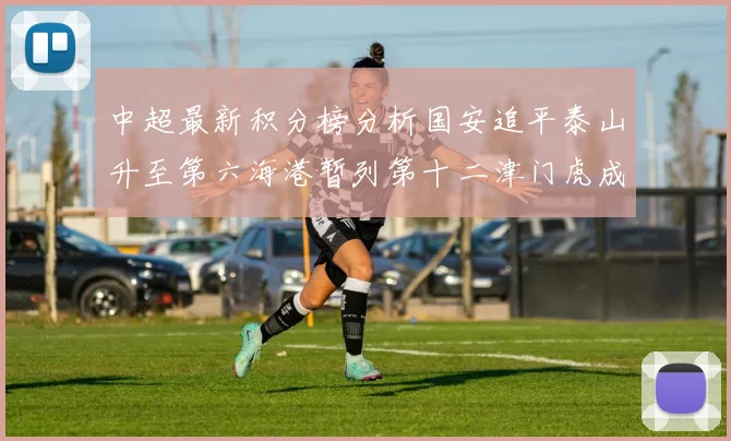 中超最新积分榜分析国安追平泰山升至第六海港暂列第十二津门虎成功摆脱垫底困境