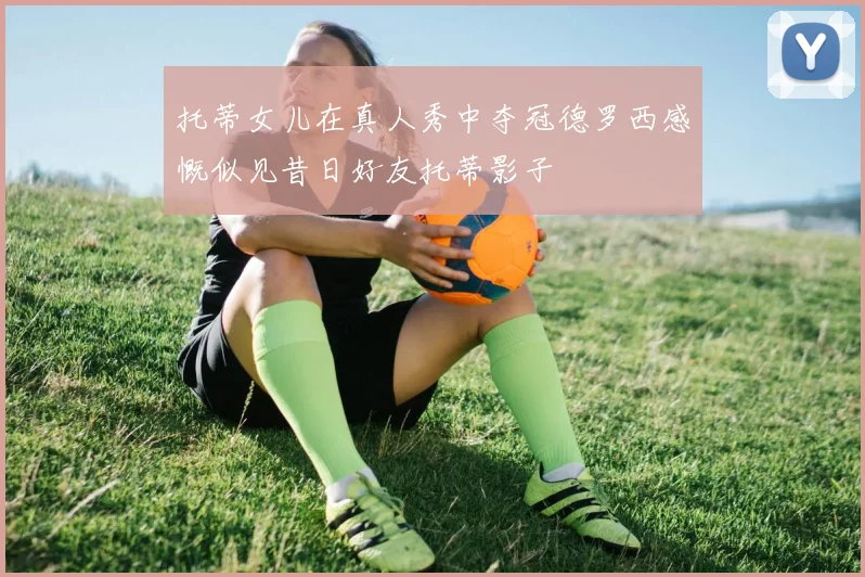 托蒂女儿在真人秀中夺冠德罗西感慨似见昔日好友托蒂影子