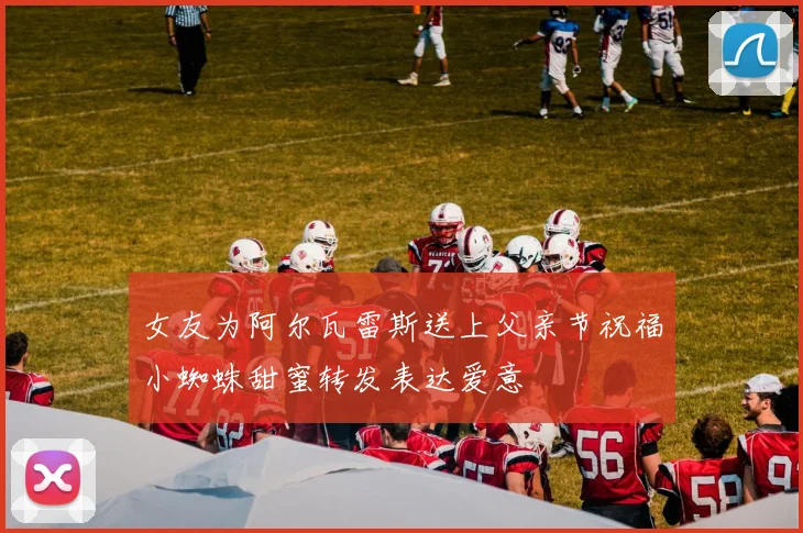 女友为阿尔瓦雷斯送上父亲节祝福小蜘蛛甜蜜转发表达爱意