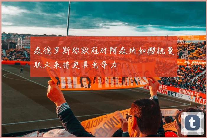 森德罗斯称欧冠对阿森纳如樱桃曼联未来将更具竞争力