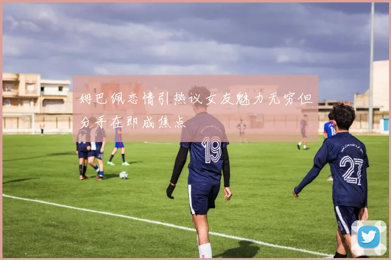 姆巴佩恋情引热议女友魅力无穷但分手在即成焦点