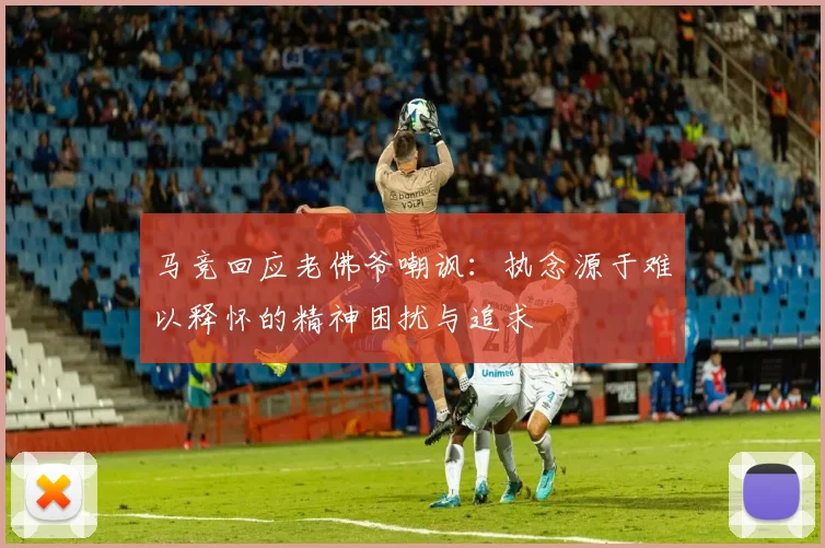 马竞回应老佛爷嘲讽：执念源于难以释怀的精神困扰与追求