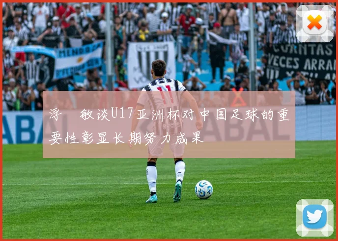 浮嶋敏谈U17亚洲杯对中国足球的重要性彰显长期努力成果