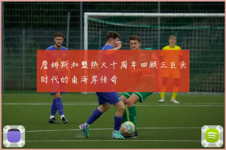 詹姆斯加盟热火十周年回顾三巨头时代的南海岸传奇