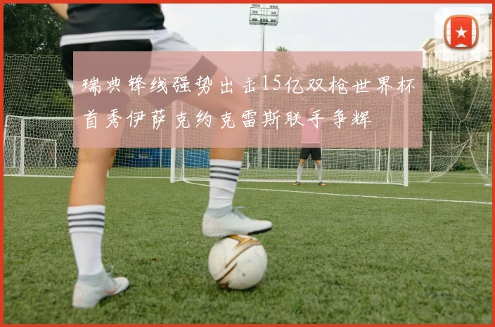 瑞典锋线强势出击15亿双枪世界杯首秀伊萨克约克雷斯联手争辉