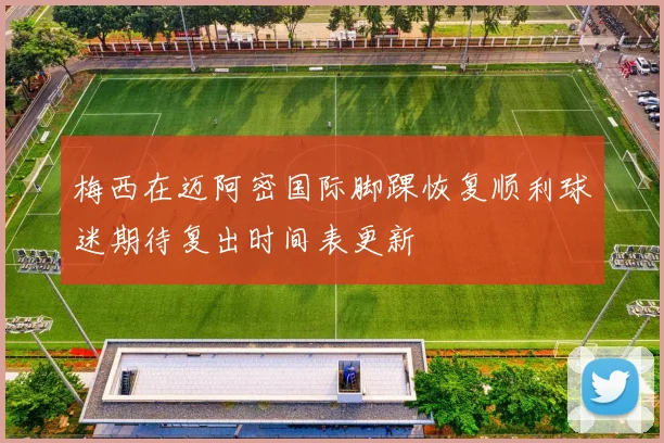 梅西在迈阿密国际脚踝恢复顺利球迷期待复出时间表更新